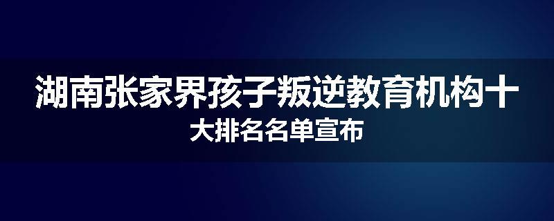 湖南张家界孩子叛逆教育机构十大排名名单宣布