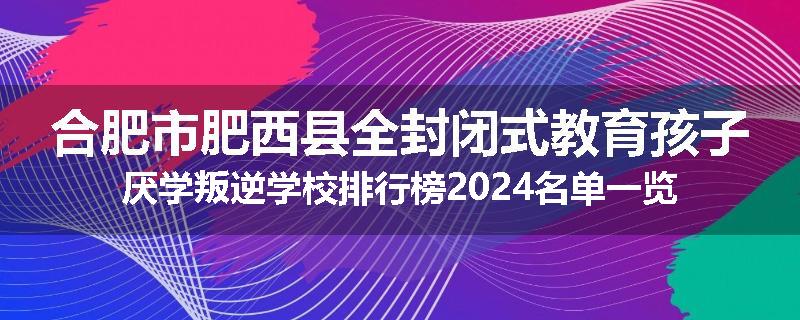 合肥市肥西县全封闭式教育孩子厌学叛逆学校排行榜2024名单一览