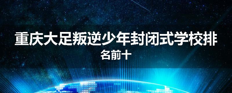 重庆大足叛逆少年封闭式学校排名前十