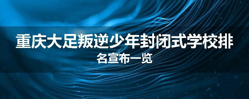 重庆大足叛逆少年封闭式学校排名宣布一览
