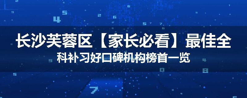 长沙芙蓉区【家长必看】最佳全科补习好口碑机构榜首一览