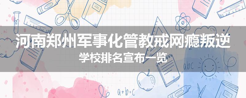 河南郑州军事化管教戒网瘾叛逆学校排名宣布一览