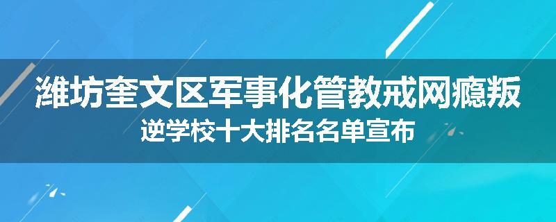 潍坊奎文区军事化管教戒网瘾叛逆学校十大排名名单宣布