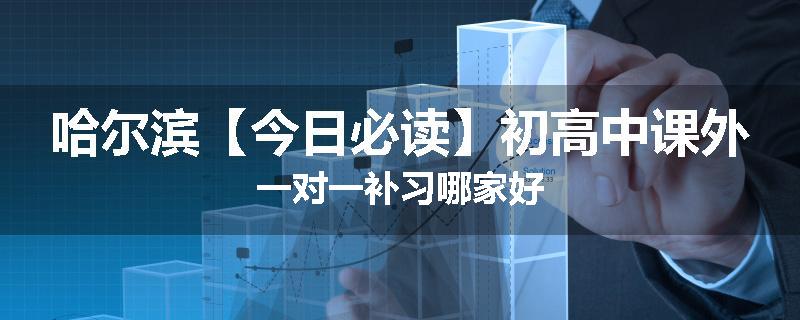 哈尔滨【今日必读】初高中课外一对一补习哪家好