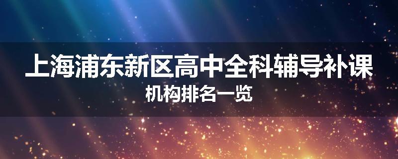 上海浦东新区高中全科辅导补课机构排名一览