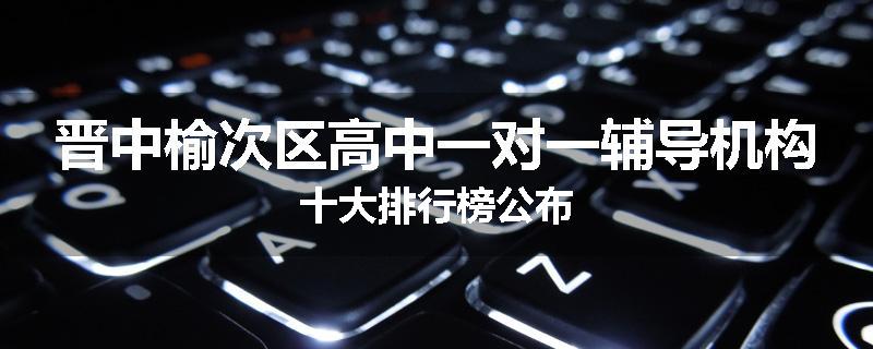 晋中榆次区高中一对一辅导机构十大排行榜公布