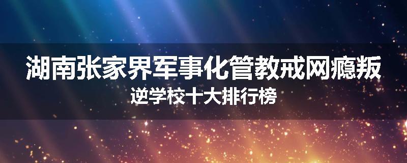 湖南张家界军事化管教戒网瘾叛逆学校十大排行榜