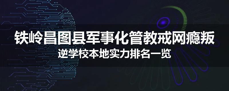 铁岭昌图县军事化管教戒网瘾叛逆学校本地实力排名一览