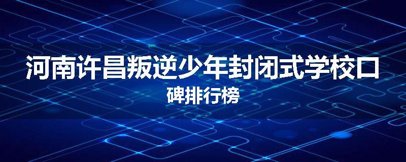 河南许昌叛逆少年封闭式学校口碑排行榜