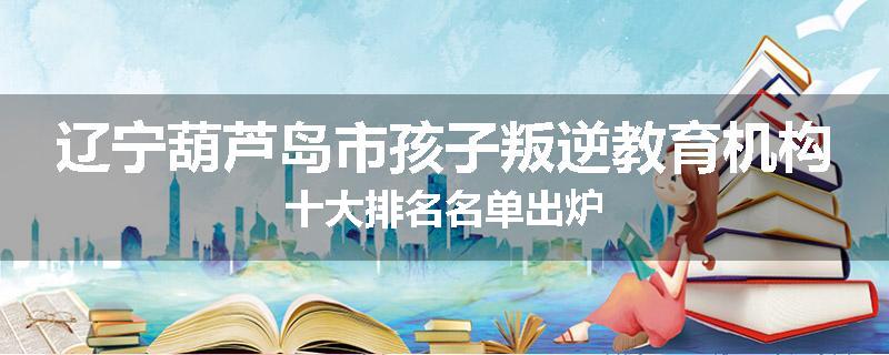 辽宁葫芦岛市孩子叛逆教育机构十大排名名单出炉