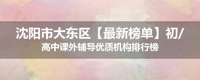 沈阳市大东区【最新榜单】初/高中课外辅导优质机构排行榜