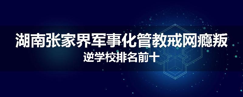 湖南张家界军事化管教戒网瘾叛逆学校排名前十