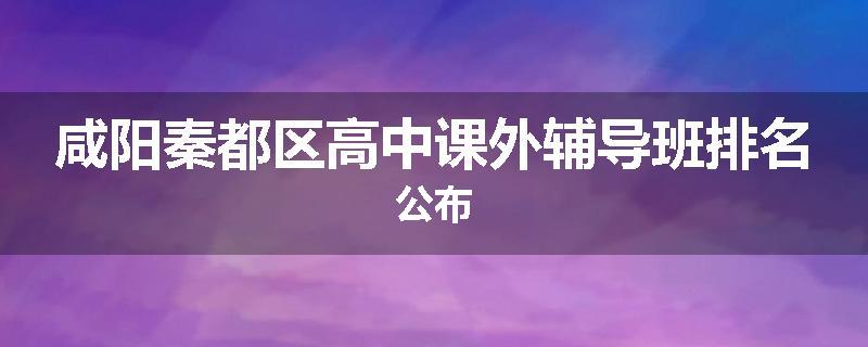 咸阳秦都区高中课外辅导班排名公布