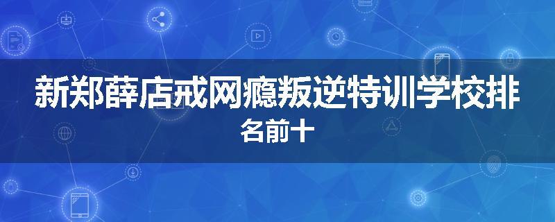 新郑薛店戒网瘾叛逆特训学校排名前十