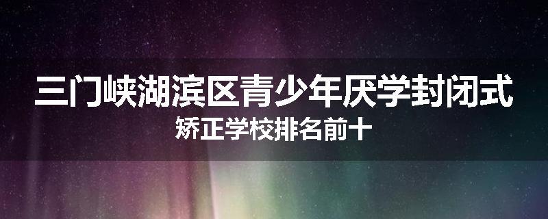 三门峡湖滨区青少年厌学封闭式矫正学校排名前十