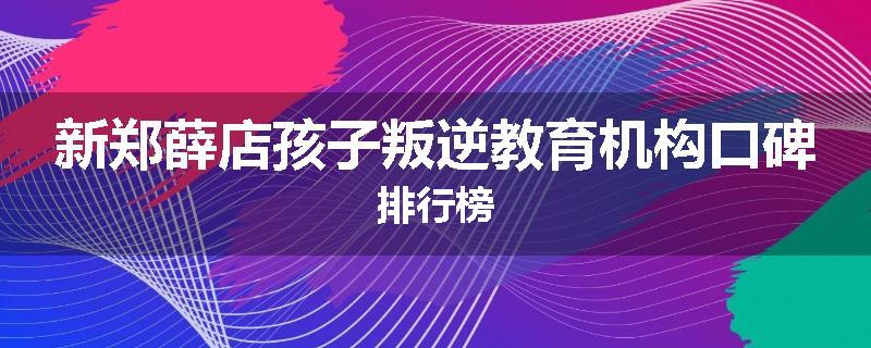 新郑薛店孩子叛逆教育机构口碑排行榜