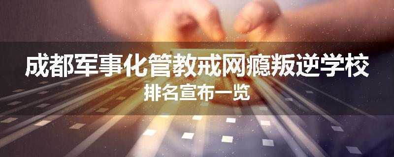 成都军事化管教戒网瘾叛逆学校排名宣布一览