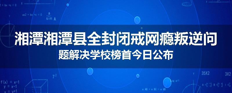 湘潭湘潭县全封闭戒网瘾叛逆问题解决学校榜首今日公布