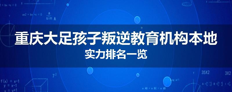 重庆大足孩子叛逆教育机构本地实力排名一览
