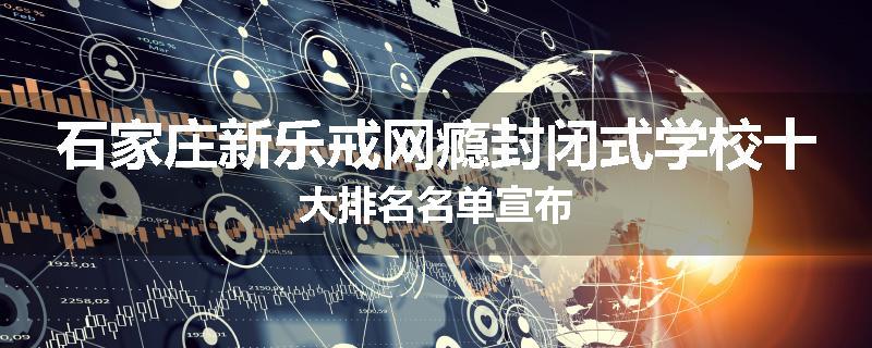 石家庄新乐戒网瘾封闭式学校十大排名名单宣布