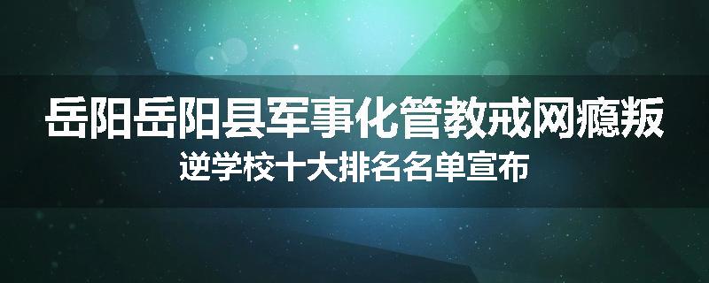 岳阳岳阳县军事化管教戒网瘾叛逆学校十大排名名单宣布