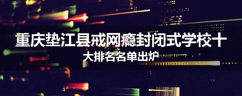 重庆垫江县戒网瘾封闭式学校十大排名名单出炉