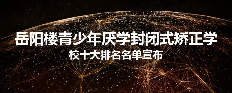 岳阳楼青少年厌学封闭式矫正学校十大排名名单宣布