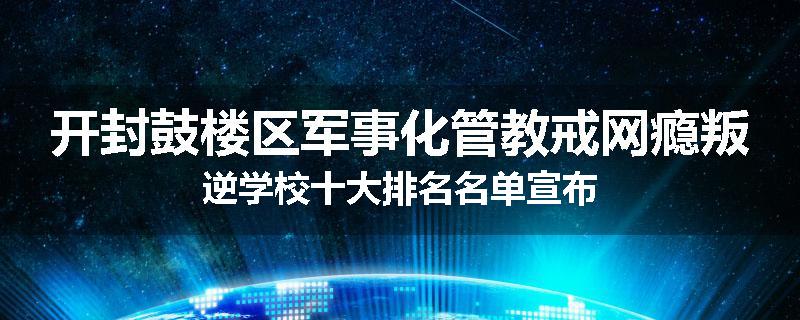 开封鼓楼区军事化管教戒网瘾叛逆学校十大排名名单宣布
