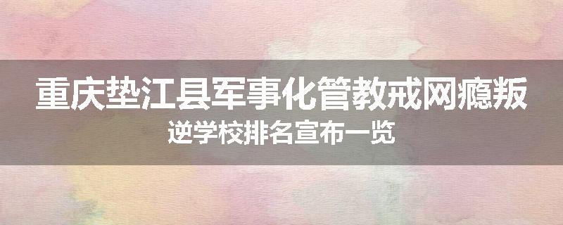 重庆垫江县军事化管教戒网瘾叛逆学校排名宣布一览