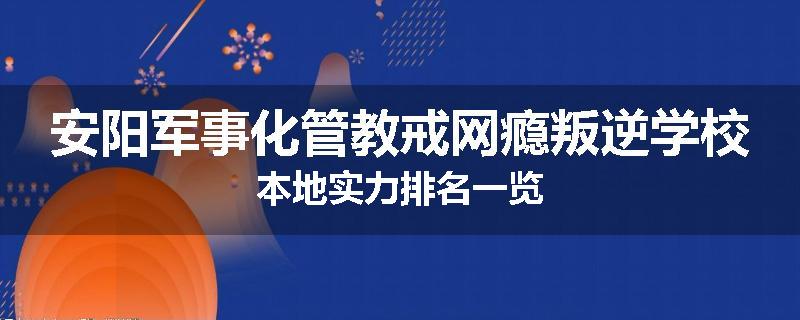 安阳军事化管教戒网瘾叛逆学校本地实力排名一览