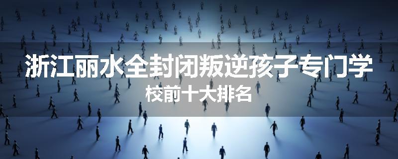 浙江丽水全封闭叛逆孩子专门学校前十大排名
