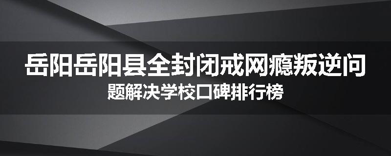 岳阳岳阳县全封闭戒网瘾叛逆问题解决学校口碑排行榜