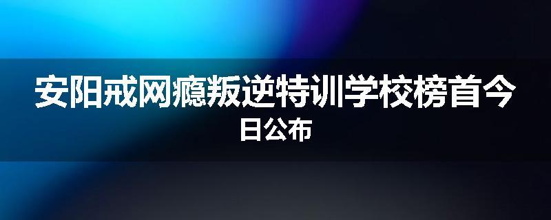 安阳戒网瘾叛逆特训学校榜首今日公布
