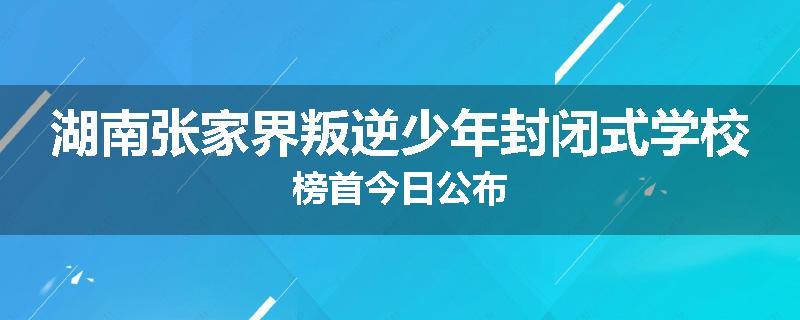 湖南张家界叛逆少年封闭式学校榜首今日公布