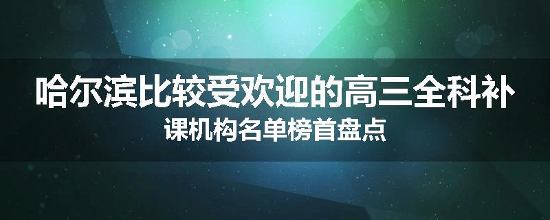 哈尔滨比较受欢迎的高三全科补课机构名单榜首盘点