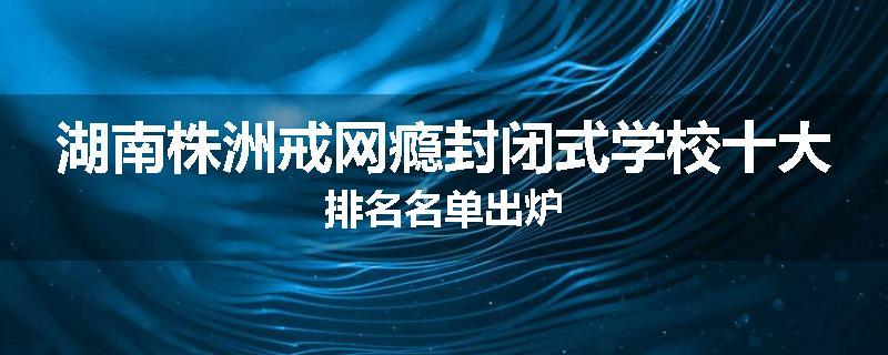 湖南株洲戒网瘾封闭式学校十大排名名单出炉