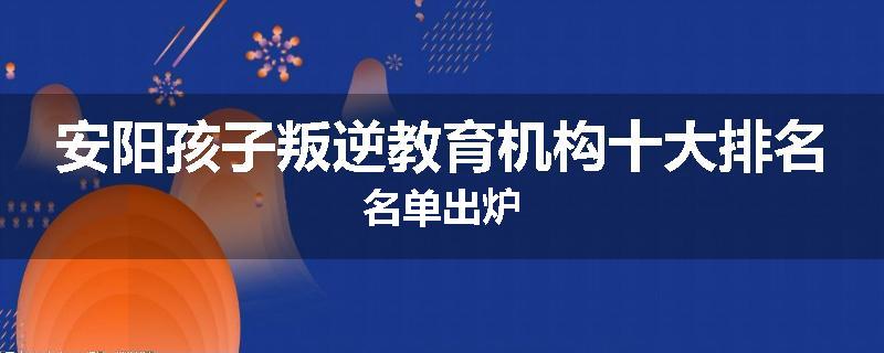 安阳孩子叛逆教育机构十大排名名单出炉