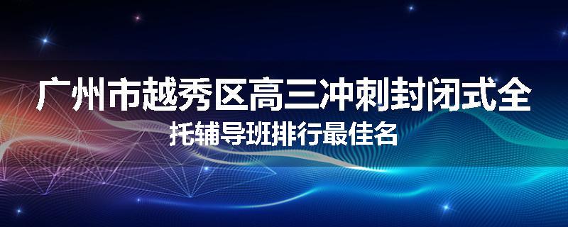 广州市越秀区高三冲刺封闭式全托辅导班排行最佳名