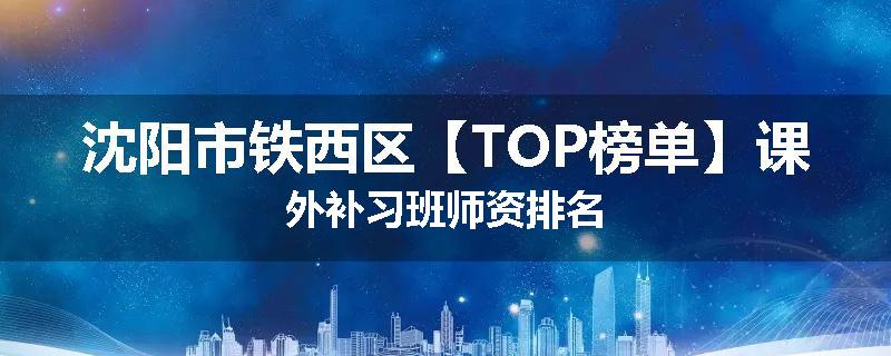 沈阳市铁西区【TOP榜单】课外补习班师资排名