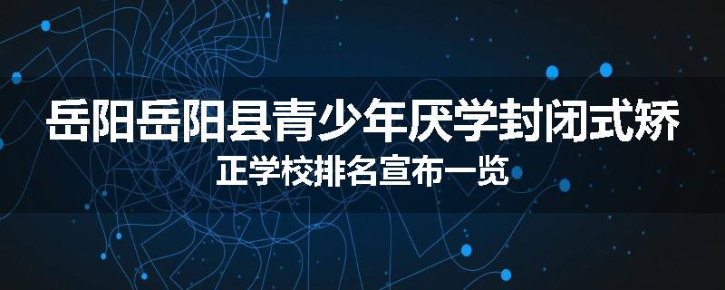 岳阳岳阳县青少年厌学封闭式矫正学校排名宣布一览