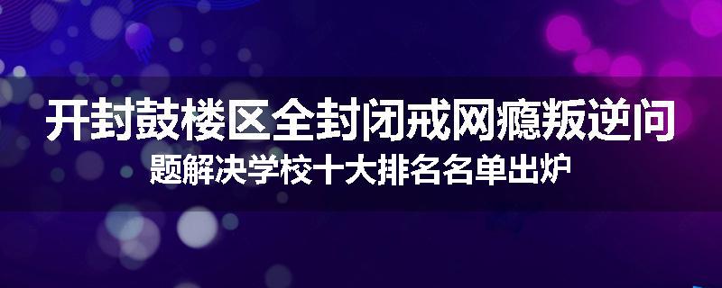 开封鼓楼区全封闭戒网瘾叛逆问题解决学校十大排名名单出炉