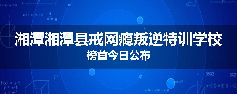 湘潭湘潭县戒网瘾叛逆特训学校榜首今日公布