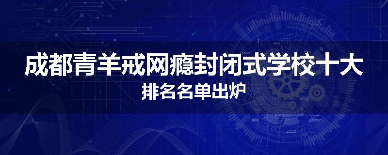 成都青羊戒网瘾封闭式学校十大排名名单出炉