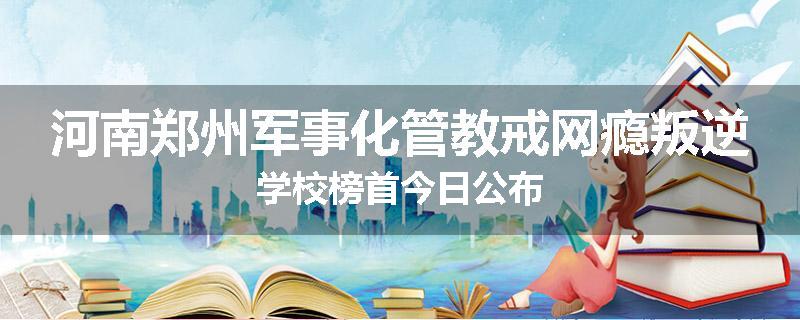 河南郑州军事化管教戒网瘾叛逆学校榜首今日公布