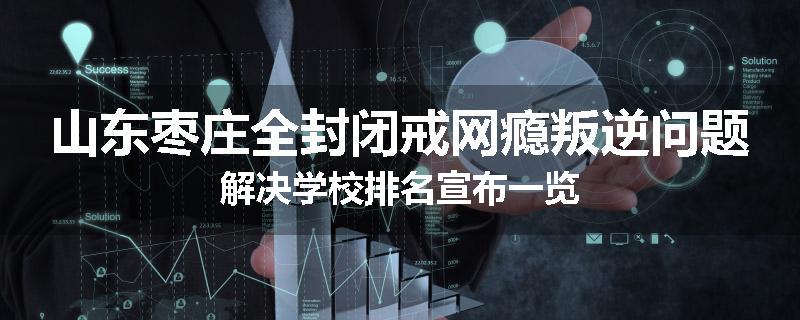 山东枣庄全封闭戒网瘾叛逆问题解决学校排名宣布一览