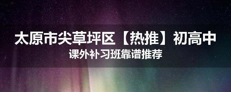 太原市尖草坪区【热推】初高中课外补习班靠谱推荐