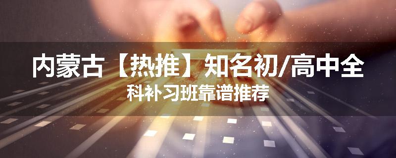 内蒙古【热推】知名初/高中全科补习班靠谱推荐