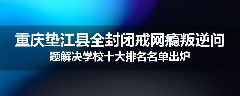 重庆垫江县全封闭戒网瘾叛逆问题解决学校十大排名名单出炉