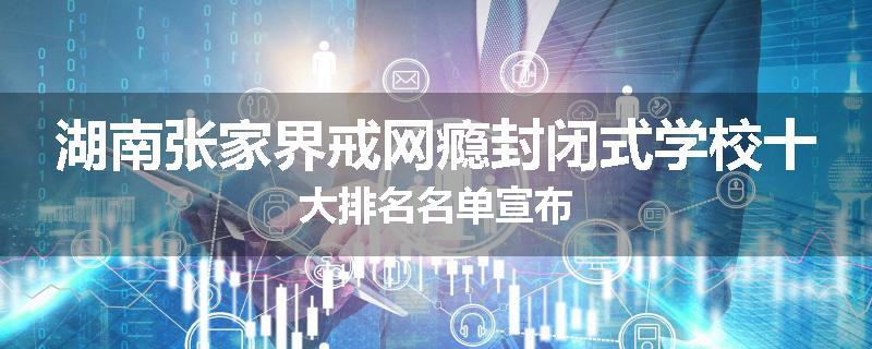 湖南张家界戒网瘾封闭式学校十大排名名单宣布