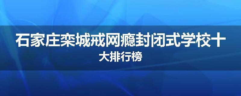 石家庄栾城戒网瘾封闭式学校十大排行榜